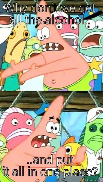 WHY DON'T WE GET ALL THE ALCOHOL.. ..AND PUT IT ALL IN ONE PLACE? Push it somewhere else Patrick