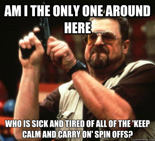 Am i the only one around here Who is sick and tired of all of the 'keep calm and carry on' spin offs? - Am i the only one around here Who is sick and tired of all of the 'keep calm and carry on' spin offs?  Am I The Only One Around Here