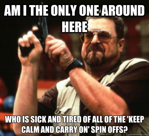 Am i the only one around here Who is sick and tired of all of the 'keep calm and carry on' spin offs?  Am I The Only One Around Here