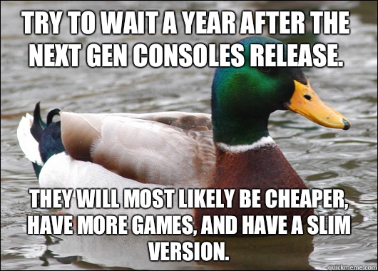Try to wait a year after the next gen consoles release.  They will most likely be cheaper, have more games, and have a slim version.   Actual Advice Mallard