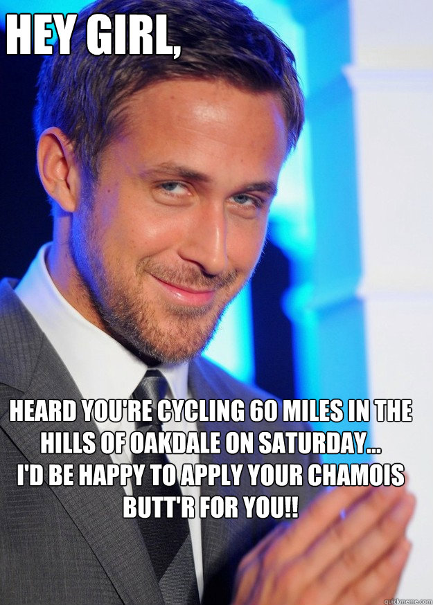 Hey Girl, Heard you're cycling 60 miles in the hills of oakdale on saturday...
I'd be happy to apply your chamois butt'r for you!! - Hey Girl, Heard you're cycling 60 miles in the hills of oakdale on saturday...
I'd be happy to apply your chamois butt'r for you!!  Creepy Ryan Gosling