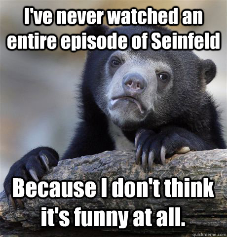 I've never watched an entire episode of Seinfeld Because I don't think it's funny at all.  Confession Bear