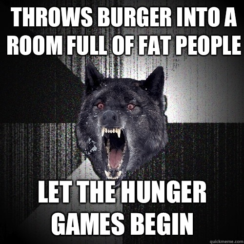 Throws burger into a room full of fat people Let the hunger games begin  Insanity Wolf