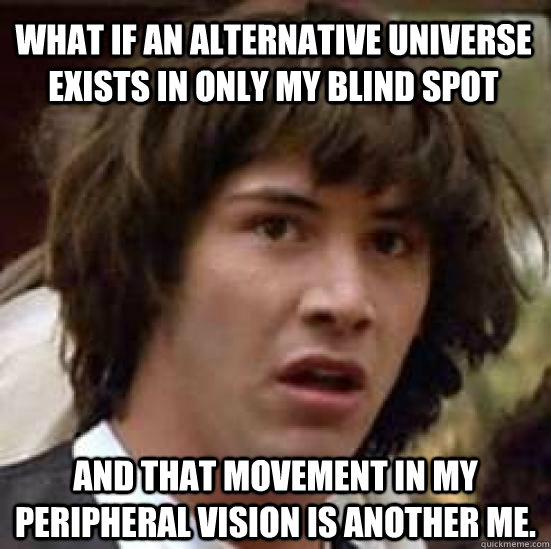 WHAT IF AN ALTERNATIVE UNIVERSE EXISTS IN ONLY MY BLIND SPOT AND THAT MOVEMENT IN MY PERIPHERAL VISION IS ANOTHER ME. - WHAT IF AN ALTERNATIVE UNIVERSE EXISTS IN ONLY MY BLIND SPOT AND THAT MOVEMENT IN MY PERIPHERAL VISION IS ANOTHER ME.  conspiracy keanu