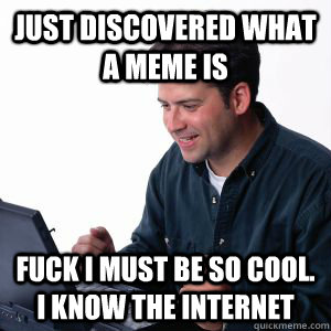 JUST DISCOVERED WHAT A MEME IS FUCK I MUST BE SO COOL. i know the internet  