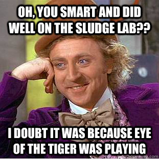 Oh, you smart and did well on the sludge lab?? I doubt it was because eye of the tiger was playing  Condescending Wonka