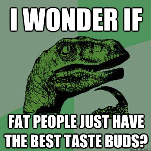 I wonder if fat people just have the best taste buds?  Philosoraptor