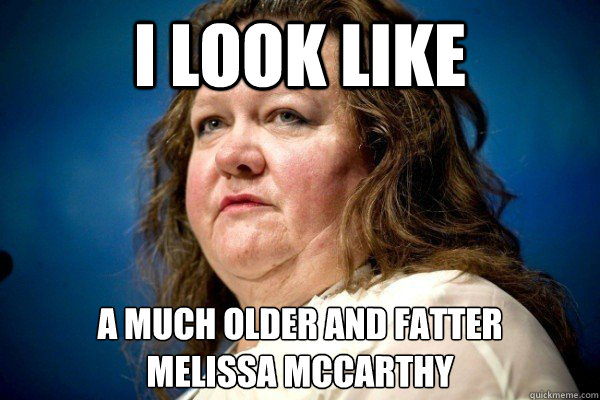 I look like  A much older and fatter 
melissa mccarthy  Spiteful Billionaire
