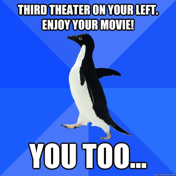 Third theater on your left. Enjoy your movie! you too...  Socially Awkward Penguin