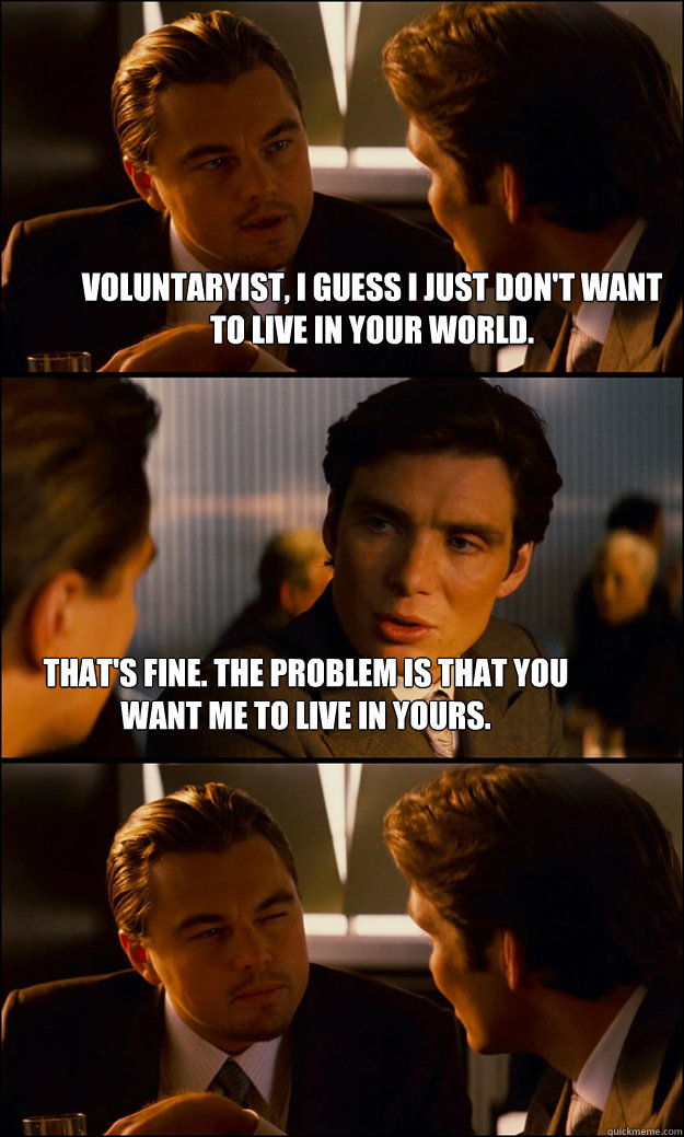 voluntaryist, I guess I just don't want to live in your world. That's fine. The problem is that you want me to live in yours.  Inception