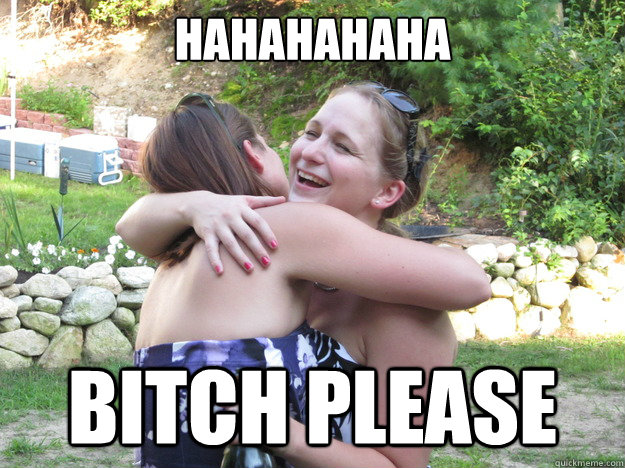 HAHAHAHAHA BITCH PLEASE  Bitch please