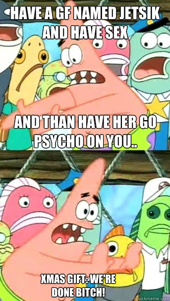 have a gf named jetsik and have sex and than have her go psycho on you.. xmas gift: we're done BITCH!  Push it somewhere else Patrick