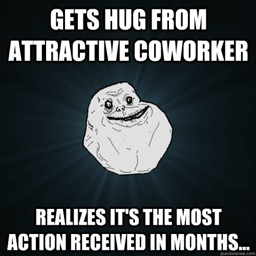 Gets hug from attractive coworker Realizes it's the most action received in months...  Forever Alone