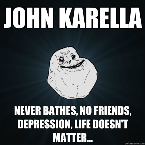 John Karella Never bathes, no friends, depression, life doesn't matter...  Forever Alone