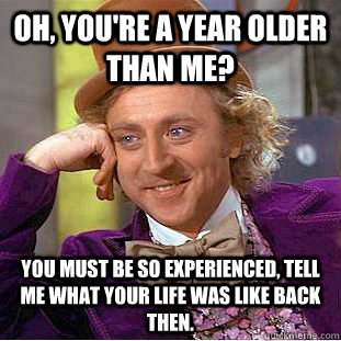 Oh, you're a year older than me? You must be so experienced, tell me what your life was like back then.  Creepy Wonka