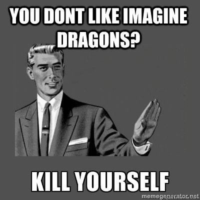  You dont like imagine dragons?  kill yourself