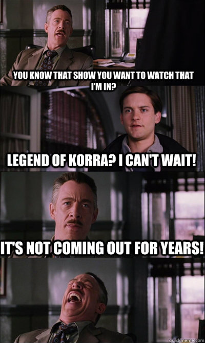 you know that show you want to watch that I'm in? Legend of Korra? I can't wait! It's not coming out for years!   JJ Jameson
