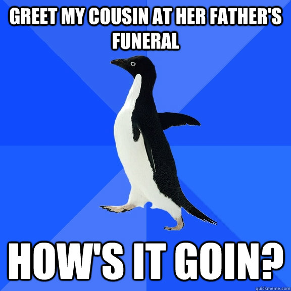 Greet my cousin at her father's funeral How's it goin?  Socially Awkward Penguin