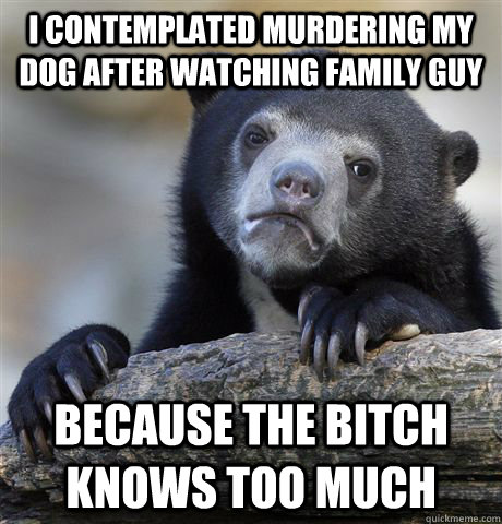 I contemplated murdering my dog after watching family guy Because the bitch knows too much  Confession Bear