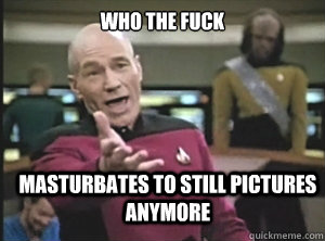 who the fuck  masturbates to still pictures anymore  Annoyed Picard