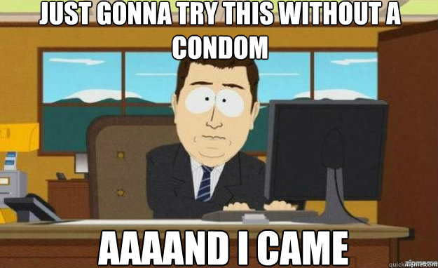 just gonna try this without a condom AAAAND I came  aaaand its gone