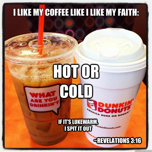 I like my coffee like I like my faith:
 hot or cold if it's lukewarm, I spit it out ~Revelations 3:16 - I like my coffee like I like my faith:
 hot or cold if it's lukewarm, I spit it out ~Revelations 3:16  Coffee