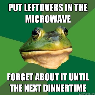 put leftovers in the microwave forget about it until the next dinnertime  Foul Bachelor Frog