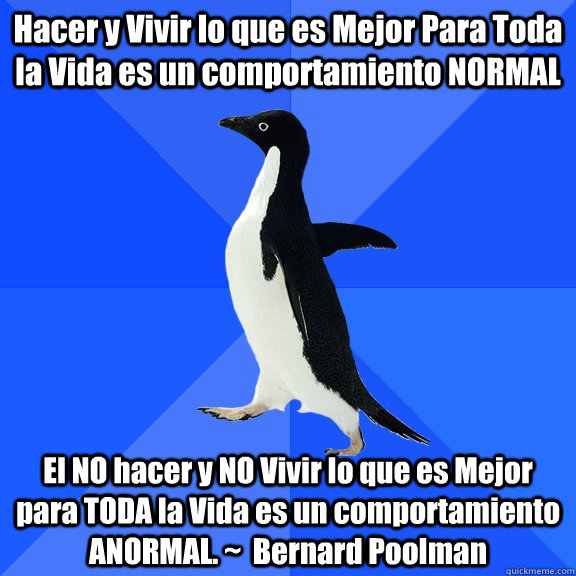 Hacer y Vivir lo que es Mejor Para Toda la Vida es un comportamiento NORMAL  El NO hacer y NO Vivir lo que es Mejor para TODA la Vida es un comportamiento ANORMAL. ~  Bernard Poolman  Socially Awkward Penguin