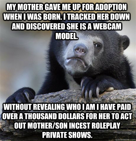My mother gave me up for adoption when I was born. I tracked her down and discovered she is a webcam model. Without revealing who I am I have paid over a thousand dollars for her to act out mother/son incest roleplay private shows.  Confession Bear