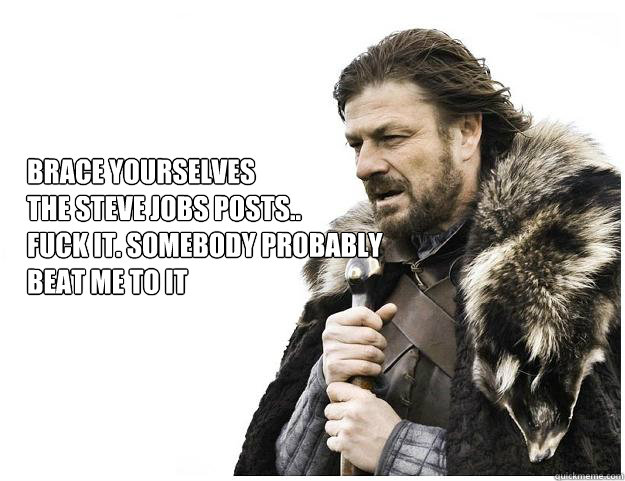 Brace yourselves
The Steve Jobs Posts..
Fuck It. Somebody probably 
beat me to it  Imminent Ned