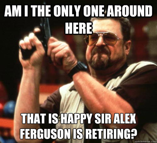 Am i the only one around here That is happy Sir Alex Ferguson is retiring?  Am I The Only One Around Here