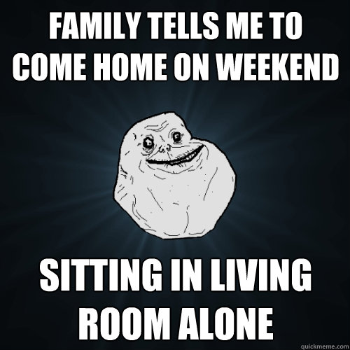 Family tells me to come home on weekend sitting in living room alone  Forever Alone