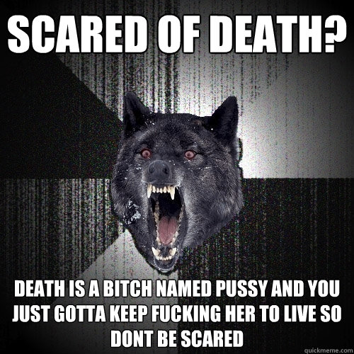 Scared of death? Death is a bitch named pussy and you just gotta keep fucking her to live so dont be scared   Insanity Wolf