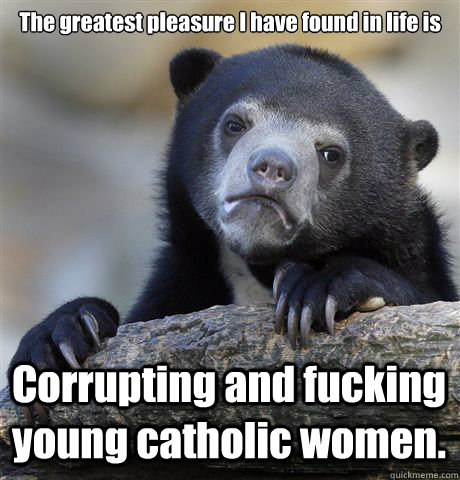 The greatest pleasure I have found in life is 


 Corrupting and fucking young catholic women.   Confession Bear