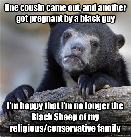 One cousin came out, and another got pregnant by a black guy I'm happy that I'm no longer the Black Sheep of my religious/conservative family - One cousin came out, and another got pregnant by a black guy I'm happy that I'm no longer the Black Sheep of my religious/conservative family  Confession Bear
