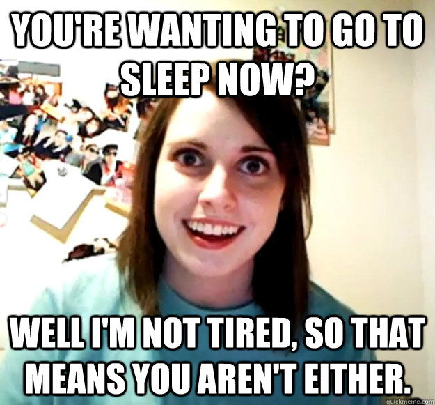 You're wanting to go to sleep now? well I'm not tired, so that means you aren't either.  Overly Attached Girlfriend