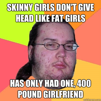 Skinny Girls don't give head like fat girls has only had one, 400 pound girlfriend  Butthurt Dweller