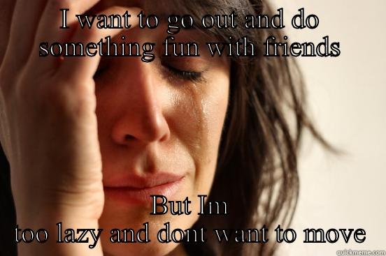 I WANT TO GO OUT AND DO SOMETHING FUN WITH FRIENDS BUT IM TOO LAZY AND DONT WANT TO MOVE First World Problems