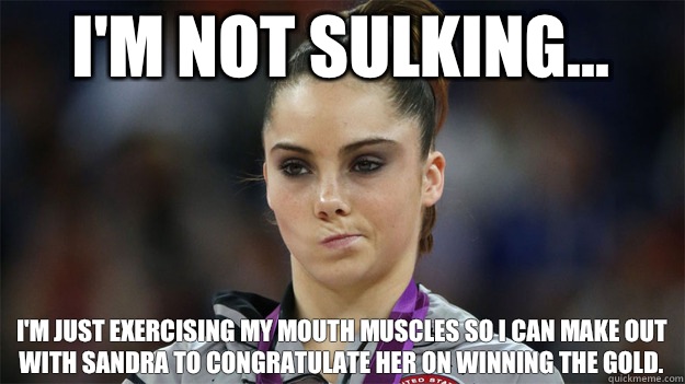 I'm not sulking... I'm just exercising my mouth muscles so I can make out with Sandra to congratulate her on winning the gold.  High Standards Maroney