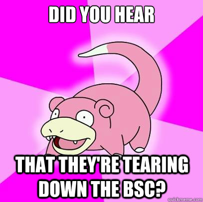 Did you Hear that they're tearing down the BSC?  Slowpoke