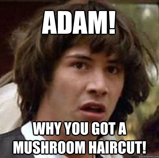 ADAM! why you got a mushroom haircut!  conspiracy keanu