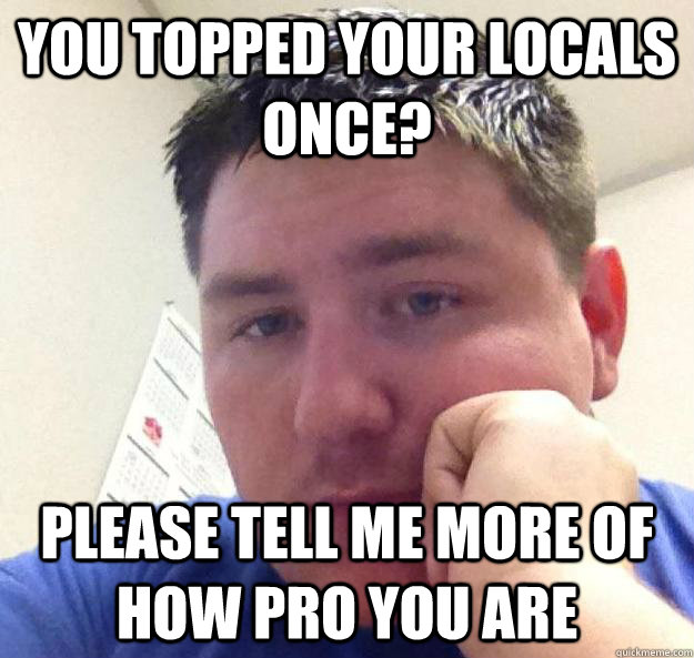 You topped your locals once? please tell me more of how pro you are  Unamused Mark