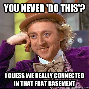 You never 'do this'?  I guess we really connected in that frat basement  Psychotic Willy Wonka