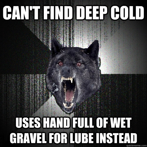 Can't find Deep cold Uses hand full of wet gravel for lube instead  Insanity Wolf