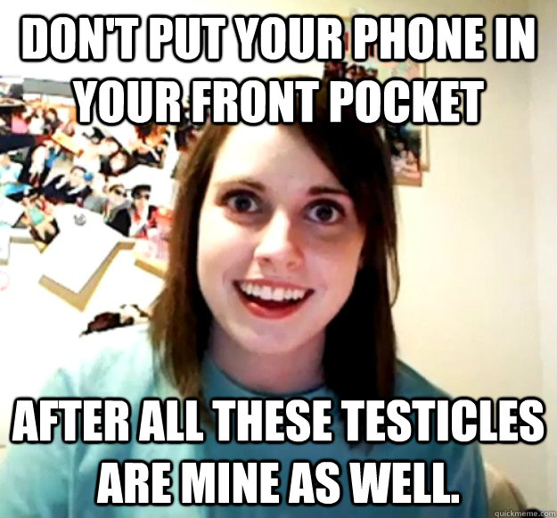 Don't put your phone in your front pocket after all these testicles are mine as well.  Overly Attached Girlfriend
