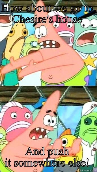 HOW ABOUT WE GO TO CHESIRE'S HOUSE AND PUSH IT SOMEWHERE ELSE! Push it somewhere else Patrick