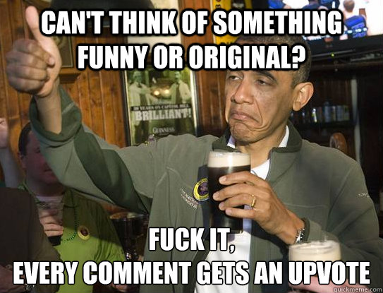 can't think of something funny or original? Fuck it,
every comment gets an upvote - can't think of something funny or original? Fuck it,
every comment gets an upvote  Upvoting Obama
