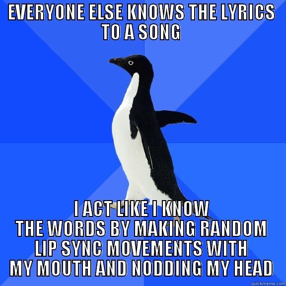 EVERYONE ELSE KNOWS THE LYRICS TO A SONG I ACT LIKE I KNOW THE WORDS BY MAKING RANDOM LIP SYNC MOVEMENTS WITH MY MOUTH AND NODDING MY HEAD Socially Awkward Penguin
