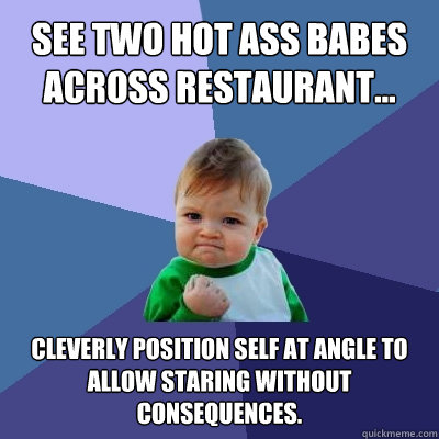 See two hot ass babes 
across restaurant... cleverly position self at angle to allow staring without consequences. - See two hot ass babes 
across restaurant... cleverly position self at angle to allow staring without consequences.  Success Kid