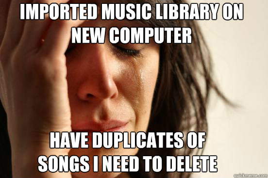 imported music library on new computer have duplicates of songs i need to delete  FirstWorldProblems